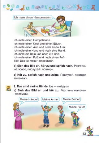 Ich male einen Hampelmann.
Ich male einen Kopf und einen Bauch.
Ich male einen Arm und noch einen Arm.
Ich male eine Hand und noch eine Hand.
Ich male ein Bein und noch ein Bein.
Ich male einen Fuß und noch einen Fuß.
Toll! Das ist mein Hampelmann.
b) Sieh das Bild an, hör zu und sprich nach. Розглянь
малюнок, послухай і повтори.
c) Hör zu, sprich nach und zeige. Послухай, повтори
та покажи.
2. Das sind meine Hände. Це — мої руки,
a) Sieh das Bild an und hör zu. Розглянь малюнок
і послухай.
Hände! Meine Arme! Meine Beine!
Meine Füße!
 
