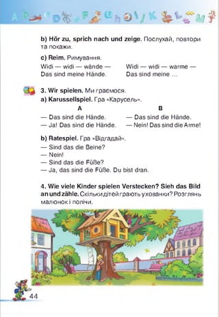 Р% ?Л bbfiit
b) Hör zu, sprich nach und zeige. Послухай, повтори
та покажи.
c) Reim. Римування.
Widi — widi — wände — Widi — widi — warme —
Das sind meine Hände. Das sind meine ...
3. Wir spielen. Ми граємося.
a) Karussellspiel. Гра «Карусель».
А В
— Das sind die Hände. — Das sind die Hände.
— Ja! Das sind die Hände. — Nein! Das sind die Arme!
b) Ratespiel. Гра «Відгадай».
— Sind das die Beine?
— Nein!
— Sind das die Füße?
— Ja, das sind die Füße. Du bist dran.
4. Wie viele Kinder spielen Verstecken? Sieh das Bild
an undzähle. Скількидітей грають ухованки? Розглянь
малюнок і полічи.
 