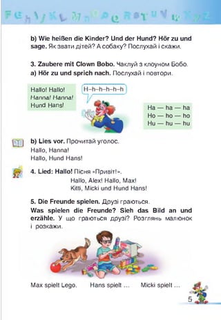 b) Wie heißen die Kinder? Und der Hund? Hör zu und
sage. Як звати дітей? А собаку? Послухай і скажи.
3. Zaubere mit Clown Bobo. Чаклуй з клоуном Бобо.
а) Hör zu und sprich nach. Послухай і повтори.
b) Lies vor. Прочитай уголос.
Hallo, Hanna!
Hallo, Hund Hans!
4. Lied: Hallo! Пісня «Привіт!».
Hallo, Alex! Hallo, Max!
Kitti, Micki und Hund Hans!
5. Die Freunde spielen. Друзі граються.
Was spielen die Freunde? Sieh das Bild an und
erzähle. У що граються друзі? Розглянь малюнок
і розкажи.
Hallo! Hallo!
Hanna' Hanna.'
Hund Hans! На — ha — ha
Ho — ho — ho
Hu — hu — hu
Max spielt Lego. Hans spielt Micki spielt
 