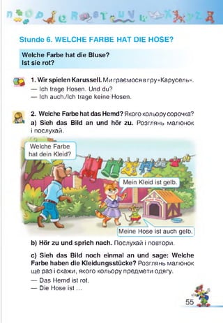 Stunde 6. WELCHE FARBE HAT DIE HOSE?
Welche Farbe hat die Bluse?
Ist sie rot?
( ф 1. Wir spielen Karussell. Ми граємося вгру «Карусель».
— Ich trage Hosen. Und du?
— Ich auch./lch trage keine Hosen.
2. Welche Farbe hat das Hemd? Якого кольорусорочка?
a) Sieh das Bild an und hör zu. Розглянь малюнок
і послухай.
Hose ist auch gelb
b) Hör zu und sprich nach. Послухай і повтори.
c) Sieh das Bild noch einmal an und sage: Welche
Farbe haben die Kleidungsstücke? Розглянь малюнок
ще раз і скажи, якого кольору предмети одягу.
— Das Hemd ist rot.
— Die Hose is t...
 