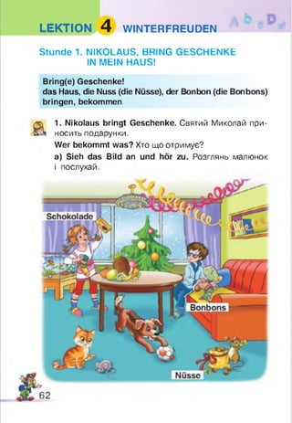LEKTION 4 WINTERFREUDEN
Stunde 1. NIKOLAUS, BRING GESCHENKE
IN MEIN HAUS!
Bring(e) Geschenke!
das Haus, die Nuss (die Nüsse), der Bonbon (die Bonbons)
bringen, bekommen
a
1. Nikolaus bringt Geschenke. Святий Миколай при­
носить подарунки.
Wer bekommt was? Хто що отримує?
а) Sieh das Bild an und hör zu. Розглянь малюнок
і послухай.
 