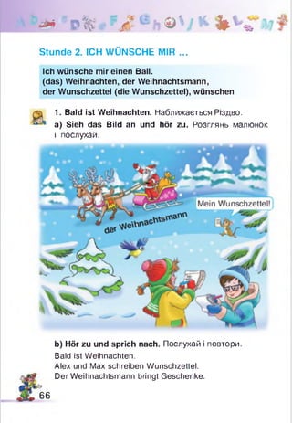 1 * * 0 % ' Л h © V *■ Ь * ’ *
Stunde 2. ICH WÜNSCHE MIR ...
Ich wünsche mir einen Ball.
(das) Weihnachten, der Weihnachtsmann,
der Wunschzettel (die Wunschzettel), wünschen
1. Bald ist Weihnachten. Наближається Різдво,
a) Sieh das Bild an und hör zu. Розглянь малюнок
і послухай.
b) Hör zu und sprich nach. Послухай і повтори.
Bald ist Weihnachten.
Alex und Max schreiben Wunschzettel.
Der Weihnachtsmann bringt Geschenke.
66
 
