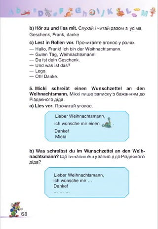 b) Hör zu und lies mit. Слухай і читай разом з усіма.
Geschenk, Frank, danke
c) Lest in Rollen vor. Прочитайте вголос у ролях.
— Hallo, Frank! Ich bin der Weihnachtsmann.
— Guten Tag, Weihnachtsmann!
— Da ist dein Geschenk.
— Und was ist das?
— Lego.
— Oh! Danke.
5. Micki schreibt einen Wunschzettel an den
Weihnachtsmann. Міккі пише записку з бажанням до
Різдвяного діда,
а) Lies vor. Прочитай уголос.
b) Was schreibst du im Wunschzettel an den Weih­
nachtsmann? Що ти напишеш у записці до Різдвяного
діда?
/■
Lieber Weihnachtsmann.
ich wünsche mir einen
Danke!
Micki

У
Lieber Weihnachtsmann,
ich wünsche m ir...
Danke!
У
 