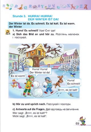 Зк Д
Stunde 3. HURRA! HURRA!
DER WINTER IST DA!
Der Winter ist da. Es schneit. Es ist kalt. Es ist warm,
der Winter
 1. Hurra! Es schneit! Ура! Сніг іде!
л а) Sieh das Bild an und hör zu. Розглянь малюнок
і послухай.
Hurra! Hurra!
Der Winter ist da!
Es ist warm!
Brrrrr, es ist kalt!
? * ( Ar,
Hurra!
Es schneit!
b) Hör zu und sprich nach. Послухай і повтори.
c) Antworte auf die Fragen. Дай відповідь на запитання.
Wer sagt: „Brrrrr, es ist kalt!“?
Micki sagt: „Brrrrr, es ist kalt“.
ß
69
 