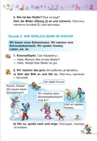 5. Wie ist das Wetter? Яка погода?
Sieh die Bilder (Übung 2) an und antworte. Розглянь
малюнки (вправа 2) і дай відповідь.
Stunde 5. WIR SPIELEN GERN IM WINTER
Wir bauen einen Schneemann. Wir machen eine
Schneeballschlacht. Wir spielen Hockey,
rodeln, wir, ihr
1- Karussellspiel. Гра «Карусель».
— Hallo, Roman! Wie ist das Wetter?
— Hallo, Nastja! Das Wetter ist gut.
2. Wir machen das gern. Ми робимо це залюбки,
а) Sieh das Bild an und hör zu. Розглянь малюнок
і послухай.
Komm, Kocko!
Wir bauen einen
Schneemann!
Ich rodle! Hurra!
Wir machen eine
Schneeballschlacht!
Und ihr?
Und wir spielen
Hockey.
b) Hör zu, sprich nach und zeige. Послухай, повтори
та покажи.
75
 