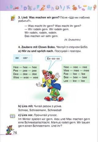 3. Lied: Was machen wir gern? Пісня «Що ми любимо
робити?».
— Was macht ihr gern? Was macht ihr gern?
— Wir rodeln gern. Wir rodeln gern.
Wir rodeln, rodeln, rodeln.
Das machen wir sehr gern.
4. Zaubere mit Clown Bobo. Чаклуй з клоуном Бобо.
а) Hör zu und sprich nach. Послухай і повтори.
b) Lies mit. Читай разом з усіма.
Schnee, Schneemann, Schneeball
q j c) Lies vor. Прочитай уголос.
Im Winter spielen wir gern. Alex und Max machen gern
eine Schneeballschlacht. Markus rodelt gern. Wir bauen
gern einen Schneemann. Und ihr?
(N. Drutschkiv)
Hee — hee — hee
Pee — pee — pee
Dee — dee — dee
Wee — wee — wee
Nee — nee — nee
Mee — mee — mee
Fee — fee — fee
Bee — bee — bee
Lee — lee — lee
76
 