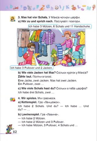 © л ь
3. Max hat vier Schals. У Макса чотири шарфи,
а) Hör zu und sprich nach. Послухай і повтори.
Ich habe 3 Mützen, 6 Schals und 11 Handschuhe.
b) Wie viele Jacken hat Max? Скільки курток у Макса?
Zähle laut. Полічи вголос.
Eine Jacke, zwei Jacken. Max hat zwei Jacken.
Ein Pullover, zwei ...
c) Wie viele Schals hast du? Скільки втебе шарфів?
Ich habe drei Schals, zwei ...
4. Wir spielen. Ми граємося.
a) Kettenspiel. Гра «Ланцюжок».
Ich habe 2 Schals. Und du? — Ich habe ... Und
du? — ...
b) Lawinenspiel. Гра «Лавина».
— Ich habe 2 Mützen.
— Ich habe 2 Mützen und 3 Pullover.
— Ich habe Mützen, 3 Pullover, 4 Schals und ...
82
 