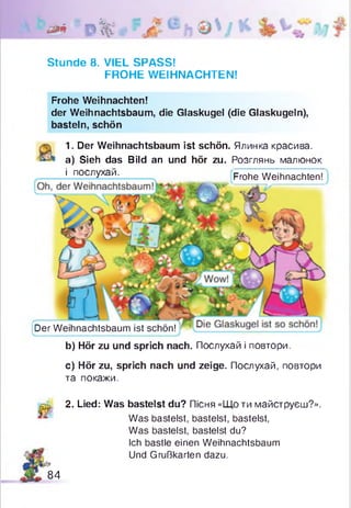 ## '0%: -
Stunde 8. VIEL SPASS!
FROHE WEIHNACHTEN!
(Der Weihnachtsbaum ist schön!
b) Hör zu und sprich nach. Послухай і повтори.
c) Hör zu, sprich nach und zeige. Послухай, повтори
та покажи.
Frohe Weihnachten!
der Weihnachtsbaum, die Glaskugel (die Glaskugeln),
basteln, schön
1. Der Weihnachtsbaum ist schön. Ялинка красива,
a) Sieh das Bild an und hör zu. Розглянь малюнок
і послухай. Frohe Weihnachten!
за 2. Lied: Was bastelst du? Пісня «Що ти майструєш?».
Was bastelst, bastelst, bastelst,
Was bastelst, bastelst du?
Ich bastle einen Weihnachtsbaum
Und Grußkarten dazu.
84
 