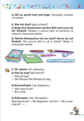 c) Hör zu, sprich nach und zeige. Послухай, повтори
та покажи.
2. Was hat Alex? Що є в Алекс?
a) Zeige ihre Schulsachen auf dem Bild und nenne sie
auf Deutsch. Покажи її шкільні речі на малюнку та
назви їх німецькою мовою.
b) Welche Schulsachen hat sie noch? Nenne sie auf
Deutsch. Які шкільні речі є ще в Алекс? Назви їх
німецькою мовою.
3. Wir spielen. Ми граємося.
a) Was ist weg? Що зникло?
— Was ist weg?
— Der Ranzen./Der Ranzen ist weg.
b) Karussellspiel. Гра «Карусель».
— Was hast du da?
— Ein Lineal.
c) Kettenspiel. Гра «Ланцюжок».
Was hast du da? — Ein Mäppchen. Und du? — Ein Lineal
Und du? — ...
Л
93
 