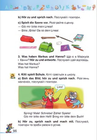 b) Hör zu und sprich nach. Послухай і повтори.
с) Spielt die Szene vor. Розіграйте сценку.
— Gib mir bitte mein Lineal!
— Bitte./Bitte! Da ist dein Lineal.
3. Was haben Markus und Hanna? Що є в Маркуса
і Ханни? Hör zu und antworte. Послухай ідай відповідь.
Was hat Markus?
Was hat Hanna?
4. Kitti spielt Schule. Кітті грається в школу.
a) Sieh das Bild, hör zu und sprich nach. Розглянь
малюнок, послухай і повтори.
Spring! Male! Schreibe! Zähle! Spiele!
Gib mir bitte dein Heft! Bring mir bitte dein Buch!
b) Hör zu, sprich nach und mach mit. Послухай,
повтори та зроби разом з усіма.
96
 