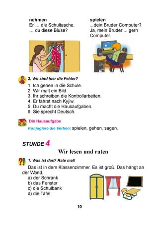 nehm en
Er ... die Schultasche.
. du diese Bluse?
spielen
...dein Bruder Computer?
Ja, mein Bruder ... gern
Computer.
2. Wo sind hier die Fehler?
1. Ich gehen in die Schule.
2. W ir malt ein Bild.
3. Ihr schreiben die Kontrollarbeiten.
4. Er fährst nach Kyjiw.
5. Du macht die Hausaufgaben.
6. Sie sprecht Deutsch.
^ Die Hausaufgabe
Konjugiere die Verben: spielen, gehen, sagen.
STUNDE 4
Wir lesen und raten
?! 1. Was ist das? Rate mal!
Das ist in dem Klassenzimmer. Es ist groß. Das hängt an
der Wand.
a) der Schrank
b) das Fenster
c) die Schulbank
d) die Tafel
10
 
