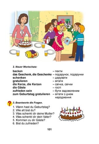 2. Neuer Wortschatz:
backen - пекти
das Geschenk, die Geschenke - подарунок, подарунки
?
schenken
gratulieren
die Kerze, die Kerzen
die Gäste
zufrieden sein
zum G eburtstag gratulieren
3. Beantworte die Fragen.
1. Wann hast du Geburtstag?
2. Wie alt bist du?
3. Was schenkt dir deine Mutter?
4. Was schenkt dir dein Vater?
5. Kommen zu dir Gäste?
6. Bist du zufrieden?
- дарувати
- вітати
- свічка, свічки
- гості
- бути задоволеним
- вітати з днем
народження
101
 
