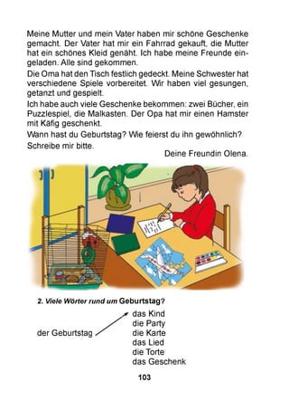 Meine Mutter und mein Vater haben mir schöne Geschenke
gemacht. Der Vater hat mir ein Fahrrad gekauft, die Mutter
hat ein schönes Kleid genäht. Ich habe meine Freunde ein­
geladen. Alle sind gekommen.
Die Oma hat den Tisch festlich gedeckt. Meine Schwester hat
verschiedene Spiele vorbereitet. W ir haben viel gesungen,
getanzt und gespielt.
Ich habe auch viele Geschenke bekommen: zwei Bücher, ein
Puzzlespiel, die Malkasten. Der Opa hat mir einen Hamster
mit Käfig geschenkt.
Wann hast du Geburtstag? Wie feierst du ihn gewöhnlich?
Schreibe mir bitte.
Deine Freundin Olena.
2. Viele Wörter rund um Geburtstag?
* das Kind
die Party
der Geburtstag die Karte
das Lied
die Torte
das Geschenk
103
 