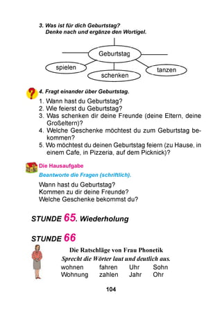 3. Was ist für dich Geburtstag?
Denke nach und ergänze den Wortigel.
(^ s p ie le n
^ ^ s c h e n k e n ^
Geburtstag
^ 4. Fragt einander über Geburtstag.
" 1. Wann hast du Geburtstag?
2. Wie feierst du Geburtstag?
3. Was schenken dir deine Freunde (deine Eltern, deine
Großeltern)?
4. Welche Geschenke möchtest du zum Geburtstag be­
kommen?
5. Wo möchtest du deinen Geburtstag feiern (zu Hause, in
einem Cafe, in Pizzeria, auf dem Picknick)?
Die Hausaufgabe
Beantworte die Fragen (schriftlich).
Wann hast du Geburtstag?
Kommen zu dir deine Freunde?
Welche Geschenke bekommst du?
STUNDE 6 5 . Wiederholung
STUNDE 6 6
wohnen fahren Uhr Sohn
Wohnung zahlen Jahr Ohr
Sprecht die Wörter laut und deutlich aus.
Die Ratschläge von Frau Phonetik
104
 