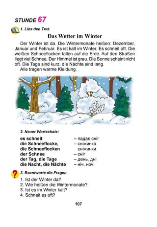 STUNDE 6 7
1. Lies den Text.
Das Wetter im Winter
Der W inter ist da. Die W intermonate heißen: Dezember,
Januar und Februar. Es ist kalt im Winter. Es schneit oft. Die
weißen Schneeflocken fallen auf die Erde. Auf den Straßen
liegt viel Schnee. Der Himmel ist grau. Die Sonne scheint nicht
oft. Die Tage sind kurz, die Nächte sind lang.
Alle tragen warme Kleidung.
?
2. Neuer Wortschatz:
es sch n e it
die S chneeflocke,
die S chneeflocken
der Schnee
der Tag, die Tage
die Nacht, die Nächte
3. Beantworte die Fragen.
1. Ist der W inter da?
2. Wie heißen die W intermonate?
3. Ist es im W inter kalt?
4. Schneit es oft?
- падає сніг
- сніжинка,
сніжинки
- сніг
- день, дні
- ніч, ночі
107
 