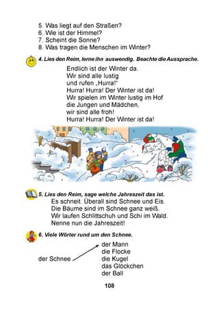 5. Was liegt auf den Straßen?
6. Wie ist der Himmel?
7. Scheint die Sonne?
8. Was tragen die Menschen im Winter?
4. Lies den Reim, lerne ihn auswendig. Beachte dieAussprache.
Endlich ist der W inter da.
W ir sind alle lustig
und rufen „Hurra!“
Hurra! Hurra! Der W inter ist da!
W ir spielen im W inter lustig im Hof
die Jungen und Mädchen,
wir sind alle froh!
Hurra! Hurra! Der W inter ist da!
5. Lies den Reim, sage welche Jahreszeit das ist.
Es schneit. Überall sind Schnee und Eis.
Die Bäume sind im Schnee ganz weiß.
W ir laufen Schlittschuh und Schi im Wald.
Nenne nun die Jahreszeit!
6. Viele Wörter rund um den Schnee.
der Schnee
der Mann
die Flocke
die Kugel
das Glöckchen
der Ball
108
 