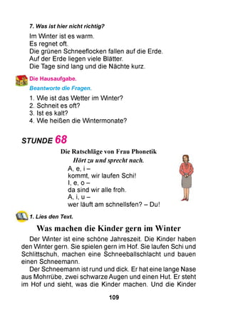 7. Was ist hier nicht richtig?
Im W inter ist es warm.
Es regnet oft.
Die grünen Schneeflocken fallen auf die Erde.
Auf der Erde liegen viele Blätter.
Die Tage sind lang und die Nächte kurz.
Die Hausaufgabe.
Beantworte die Fragen.
1. Wie ist das W etter im Winter?
2. Schneit es oft?
3. Ist es kalt?
4. Wie heißen die W intermonate?
STUNDE 6 8
Die Ratschläge von Frau Phonetik
Hört zu und sprecht nach.
A, e, i -
kommt, wir laufen Schi!
I, e, o -
da sind wir alle froh.
A, i, u -
wer läuft am schnellsfen? - Du!
1. Lies den Text.
Was machen die Kinder gern im Winter
Der W inter ist eine schöne Jahreszeit. Die Kinder haben
den W inter gern. Sie spielen gern im Hof. Sie laufen Schi und
Schlittschuh, machen eine Schneeballschlacht und bauen
einen Schneemann.
Der Schneemann ist rund und dick. Er hat eine lange Nase
aus Mohrrübe, zwei schwarze Augen und einen Hut. Er steht
im Hof und sieht, was die Kinder machen. Und die Kinder
109
 