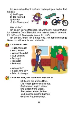 Ich bin rund und bunt. Ich kann hoch springen. Jedes Kind
hat das.
a) die Puppe
b) das Fahrrad
c) der Ball
d) das Skateboard
W er ist das?
Ich bin ein kleines Mädchen. Ich wohne mit meiner Mutter.
Ich habe eine Oma. Sie wohnt nicht mit uns. Jetzt ist sie krank.
Ich helfe euch Grammatik lernen. Ich heiße ... .
Ich bin ein Junge. Ich bin aus Holz. Ich habe eine lange
Nase. Ich will nicht lernen. Ich heiße ... .
2. Arbeitet zu zweit.
- Hallo Andreas!
^ Hallo Peter!
- Wie geht es dir?
^ Gut, und dir?
- Auch gut.
^ Tschüss!
- Tschüss!
- Wie geht’s?
^ Super. Und dir?
- Ach, nicht so gut.
? ! 3. Lies den Reim, rate, was für ein Haus das ist.
Ich kenne ein großes Haus.
Die Kinder gehen ein und aus.
Sie kommen täglich wieder
und singen frohe Lieder.
Sie spielen, lernen, lachen
und machen schöne Sachen,
die allen Freude machen.
11
 