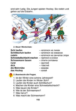 sind sehr lustig. Die Jungen spielen Hockey. Sie rodeln und
gehen auf die Eisbahn.
2. Neuer Wortschatz:
Schi laufen
S ch littsch u h laufen
rodeln
Schneeballschlacht machen
Schneem ann bauen
rund
d ick
die M ohrrübe
das Hockey
^ 3. Beantworte die Fragen.
" 1. Ist der W inter eine schöne Jahreszeit?
2. Laufen die Kinder im W inter Schi?
3. Laufen die Kinder auch Schlittschuh?
4. Machen die Kinder eine Schneeballschlacht?
5. Was bauen die Kinder?
6. Wie ist der Schneemann?
7. Was hat er?
8. Was macht der Schneemann?
- кататися на лижах
- кататися на ковзанах
- кататися на санчатах згори
- гратися в сніжки
- ліпити сніговика
- круглий
- товстий
- морква
- хокей
110
 