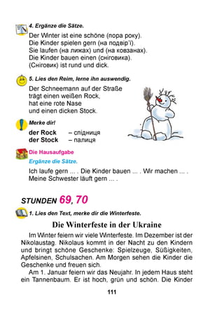 нг^’і 4. Ergänze die Sätze.
Der W inter ist eine schöne (пора року).
Die Kinder spielen gern (на подвір’ї).
Sie laufen (на лижах) und (на ковзанах).
Die Kinder bauen einen (сніговика).
(Сніговик) ist rund und dick.
■0 j 5. Lies den Reim, lerne ihn auswendig.
Der Schneemann auf der Straße
trägt einen weißen Rock,
hat eine rote Nase
und einen dicken Stock.
!
Merke dir!
der Rock
der S tock
- спідниця
- палиця
j Die Hausaufgabe
Ergänze die Sätze.
Ich laufe gern ... . Die Kinder bauen ... . W ir machen
Meine Schwester läuft gern ... .
STUNDEN 6 9 7 0
1. Lies den Text, merke dir die Winterfeste.
Die Winterfeste in der Ukraine
Im W inter feiern wir viele Winterfeste. Im Dezember ist der
Nikolaustag. Nikolaus kommt in der Nacht zu den Kindern
und bringt schöne Geschenke: Spielzeuge, Süßigkeiten,
Apfelsinen, Schulsachen. Am Morgen sehen die Kinder die
Geschenke und freuen sich.
Am 1. Januar feiern wir das Neujahr. In jedem Haus steht
ein Tannenbaum. Er ist hoch, grün und schön. Die Kinder
111
 
