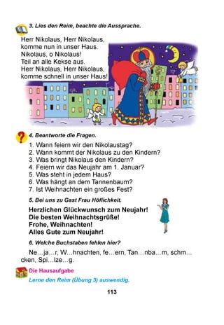 3. Lies den Reim, beachte die Aussprache.
Herr Nikolaus, Herr Nikolaus
komme nun in unser Haus.
Nikolaus, o Nikolaus!
Teil an alle Kekse aus.
Herr Nikolaus, Herr Nikolaus
komme schnell in unser Haus!
?
4. Beantworte die Fragen.
1. Wann feiern wir den Nikolaustag?
2. Wann kommt der Nikolaus zu den Kindern?
3. Was bringt Nikolaus den Kindern?
4. Feiern wir das Neujahr am 1. Januar?
5. Was steht in jedem Haus?
6. Was hängt an dem Tannenbaum?
7. Ist Weihnachten ein großes Fest?
5. Bei uns zu Gast Frau Höflichkeit.
H erzlichen G lückw unsch zum Neujahr!
Die besten W eihnachtsgrüße!
Frohe, W eihnachten!
A lles Gute zum Neujahr!
6. Welche Buchstaben fehlen hier?
Ne...ja...r, W ...hnachten, fe...ern, Tan...nba...m , schm,
cken, Spi...lze...g.
■Die Hausaufgabe
Lerne den Reim (Übung 3) auswendig.
113
 