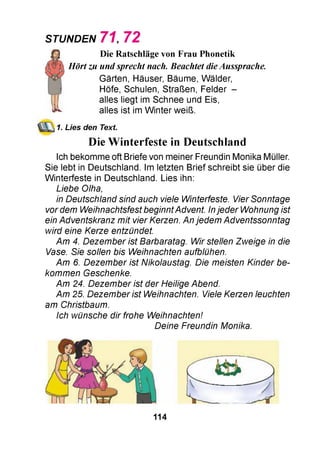STUNDEN 7 1 , 7 2
jfj Die Ratschläge von Frau Phonetik
Hört zu und sprecht nach. Beachtet dieAussprache.
Gärten, Häuser, Bäume, Wälder,
Höfe, Schulen, Straßen, Felder -
alles liegt im Schnee und Eis,
^ alles ist im W inter weiß.
1. Lies den Text.
Die Winterfeste in Deutschland
Ich bekomme oft Briefe von meiner Freundin Monika Müller.
Sie lebt in Deutschland. Im letzten Brief schreibt sie über die
W interfeste in Deutschland. Lies ihn:
Liebe Olha,
in Deutschland sind auch viele Winterfeste. Vier Sonntage
vor dem Weihnachtsfest beginnt Advent. In jeder Wohnung ist
ein Adventskranz mit vier Kerzen. An jedem Adventssonntag
wird eine Kerze entzündet.
Am 4. Dezem ber ist Barbaratag. Wir stellen Zweige in die
Vase. Sie sollen bis Weihnachten aufblühen.
Am 6. Dezem ber ist Nikolaustag. Die meisten Kinder be­
kommen Geschenke.
Am 24. Dezem ber ist der Heilige Abend.
Am 25. Dezem ber ist Weihnachten. Viele Kerzen leuchten
am Christbaum.
Ich wünsche dir frohe Weihnachten!
Deine Freundin Monika.
114
 