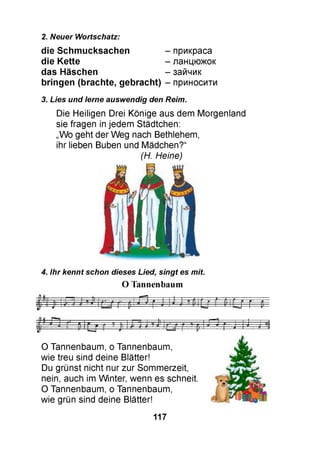 2. Neuer Wortschatz:
die S chm ucksachen
die Kette
das Häschen
bringen (brachte, gebracht)
прикраса
ланцюжок
зайчик
приносити
3. Lies und lerne auswendig den Reim.
Die Heiligen Drei Könige aus dem Morgenland
sie fragen in jedem Städtchen:
„Wo geht der Weg nach Bethlehem,
ihr lieben Buben und Mädchen?“
(H. Heine)
4. ihr kennt schon dieses Lied, singt es mit.
O Tannenbaum
O Tannenbaum, o Tannenbaum,
wie treu sind deine Blätter!
Du grünst nicht nur zur Sommerzeit,
nein, auch im Winter, wenn es schneit.
O Tannenbaum, o Tannenbaum,
wie grün sind deine Blätter!
117
 