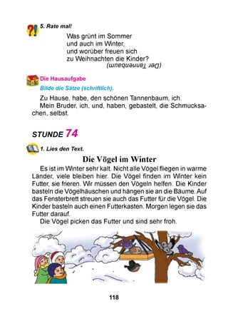 ?!5. Rate mal!
Was grünt im Sommer
und auch im Winter,
und worüber freuen sich
zu Weihnachten die Kinder?
(LUneqU9UUe± J d Q )
*Die Hausaufgabe
Bilde die Sätze (schriftlich).
Zu Hause, habe, den schönen Tannenbaum, ich.
Mein Bruder, ich, und, haben, gebastelt, die Schmucksa­
chen, selbst.
STUNDE 7 4
1. Lies den Text.
Die Vögel im Winter
Es ist im W inter sehr kalt. Nicht alle Vögel fliegen in warme
Länder, viele bleiben hier. Die Vögel finden im W inter kein
Futter, sie frieren. Wir müssen den Vögeln helfen. Die Kinder
basteln die Vögelhäuschen und hängen sie an die Bäume. Auf
das Fensterbrett streuen sie auch das Futter für die Vögel. Die
Kinder basteln auch einen Futterkasten. Morgen legen sie das
Futter darauf.
Die Vögel picken das Futter und sind sehr froh.
118
 
