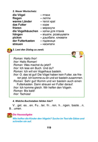 2. Neuer Wortschatz:
die Vögel
fliegen
w arm e Länder
das Futter
frieren
die Vogelhäuschen
hängen
picken
der Futterkasten
streuen
- птахи
- летіти
- теплі краї
- корм
- мерзнути
- хатки для птахів
- вішати, розвішувати
- дзьобати, клювати
- годівниця
- насипати
3. Lest den Dialog zu zweit.
Roman: Hallo Ihor!
Ihor: Hallo Roman!
Roman: Was machst du jetzt?
Ihor: Ich lese ein Buch. Und du?
Roman: Ich will ein Vogelhaus basteln.
Ihor: O, das ist gut! Die Vögel haben kein Futter, sie frie­
ren jetzt. Ich komme zu dir und wir basteln zusammen.
Roman: Sehr gut! Komm und w ir basteln auch einen
Futterkasten. Dann streuen wir Futter darauf.
Ihor: Ich komme gleich. W ir helfen den Vögeln.
Roman: Bis bald!
Ihor: Tschüss!
4. Welche Buchstaben fehlen hier?
V ...gel, es...en, Fu...ter, fri...ren, h...ngen, baste...n,
B...umen.
Wie helfen die Kinder den Vögeln? Suche im Text die Sätze und
schreibe sie auf.
119
 
