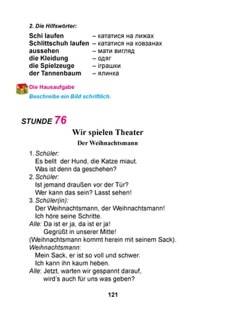 2. Die Hilfswörter:
Schi laufen
S ch littsch u h laufen
aussehen
die K leidung
die Spielzeuge
der Tannenbaum
кататися на лижах
кататися на ковзанах
мати вигляд
одяг
іграшки
ялинка
Die Hausaufgabe
Beschreibe ein Bild schriftlich.
STUNDE 7 6
Wir spielen Theater
Der Weihnachtsmann
1. Schüler:
Es bellt der Hund, die Katze miaut.
Was ist denn da geschehen?
2. Schüler:
Ist jemand draußen vor der Tür?
Wer kann das sein? Lasst sehen!
3. Schüler(in):
Der Weihnachtsmann, der Weihnachtsmann!
Ich höre seine Schritte.
Alle: Da ist er ja, da ist er ja!
Gegrüßt in unserer Mitte!
(Weihnachtsmann kommt herein mit seinem Sack).
Weihnachtsmann:
Mein Sack, er ist so voll und schwer.
Ich kann ihn kaum heben.
Alle: Jetzt, warten wir gespannt darauf,
wird’s auch für uns was geben?
121
 