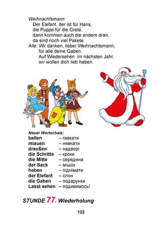 Weihnachtsmann:
Der Elefant, der ist für Hans,
die Puppe für die Grete,
dann kommen auch die andern dran,
da sind noch viel Pakete.
Alle: W ir danken, lieber Weihnachtsmann,
für alle deine Gaben.
Auf Wiedersehen im nächsten Jahr,
wir wollen dich lieb haben.
Neuer Wortschatz:
bellen
m iauen
draußen
die S chritte
die M itte
der Sack
heben
der Elefant
die Gaben
Lasst sehen
- гавкати
- нявчати
- надворі
- кроки
- середина
- мішок
- піднімати
- слон
- подарунки
- подивимось!
STUNDE 7 7 . Wiederholung
122
 