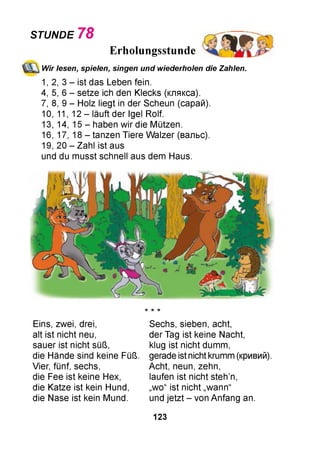STUNDE 78
Erholungsstunde
Wir lesen, spielen, singen und wiederholen die Zahlen.
1, 2, 3 - ist das Leben fein.
4, 5, 6 - setze ich den Klecks (клякса).
7, 8, 9 - Holz liegt in der Scheun (сарай).
10, 11, 12 - läuft der Igel Rolf.
13, 14, 15 - haben wir die Mützen.
16, 17, 18 - tanzen Tiere Walzer (вальс).
19, 20 - Zahl ist aus
und du musst schnell aus dem Haus.
Eins, zwei, drei,
alt ist nicht neu,
sauer ist nicht süß,
die Hände sind keine Füß.
Vier, fünf, sechs,
die Fee ist keine Hex,
die Katze ist kein Hund,
die Nase ist kein Mund.
Sechs, sieben, acht,
der Tag ist keine Nacht,
klug ist nicht dumm,
gerade ist nicht krumm (кривий).
Acht, neun, zehn,
laufen ist nicht steh’n,
„wo“ ist nicht „wann“
und jetzt - von Anfang an.
ie ie ІЄ
123
 