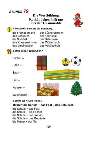 STUNDE 79
!
Die Wortbildung.
Rotkäppchen hilft uns
bei der Grammatik
1. Merkt dir! Beachte die Betonung.
die Fremdsprache
das Lehrbuch
die Sportart
das Klassenzimmer
das Lfeblingstier
der Bücherschrank
der Sportsaal
der Osterhase
das Wörterbuch
das Vokabelheft
?! 2. Was gehört zusammen?
Bücher -
Hand -
Sport -
Fuß -
Klassen -
Weihnachts -
3. Bilde die neuen Wörter.
M uster: die S chule + das Fest - das S chulfest.
die Schule + das Fest
die Schule + die Fächer
die Schule + der Freund
die Schule + das Gebäude
die Mutter + der Tag
125
t«
 