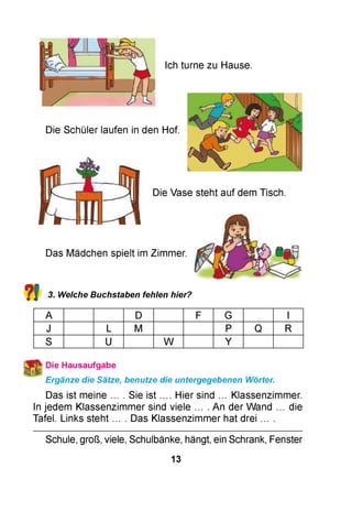 Ich turne zu Hause.
Die Schüler laufen in den Hof.
Die Vase steht auf dem Tisch.
?!
Das Mädchen spielt im Zimmer.
3. Welche Buchstaben fehlen hier?
A D F G I
J L M P Q R
S U W Y
Ergänze die Sätze, benutze die untergegebenen Wörter.
Das ist meine ... . Sie ist .... Hier sind ... Klassenzimmer.
In jedem Klassenzimmer sind viele ... . An der Wand ... die
Tafel. Links steht ... . Das Klassenzimmer hat drei ... .
Schule, groß, viele, Schulbänke, hängt, ein Schrank, Fenster
13
 