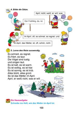НТГ’,4. Bilde die Sätze.
April, nicht, weiß, er, will, was.
Der Frühling, da, ist.
Im April, oft, es schneit, es regnet, und
Im April, das Wetter, ist, oft, schön, nicht.
Ж
Л - ^ 7
5. Lerne den Reim auswendig.
Es schneit, es regnet.
Es friert, es taut.
Die Vögel sind lustig
und singen laut.
Es ist kalt, es ist warm.
Es ist wolkig, es ist klar.
Es ist sonnig, es ist trüb.
Alles blüht, alles grünt.
So ist das W etter im April.
April, er weiß nicht, was er will.
*Die Hausaufgabe
Schreibe ins Heft, wie das Wetter im April ist.
133
 