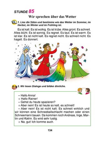 STUNDE 85
Wir sprechen über das Wetter
1. Lies die Sätze und bestimme wie das Wetter im Sommer, im
Herbst, im Winter und im Frühiing ist.
Es ist kalt. Es ist wolkig. Es ist trübe. Alles grünt. Es schneit.
Alles blüht. Es ist sonnig. Es regnet. Es taut. Es ist warm. Es
ist klar. Es ist nicht kalt. Es regnet nicht. Es schneit nicht. Es
hagelt. Es donnert.
2. Wir lesen Dialoge und bilden ähnliche.
- Hallo Anna!
^ Hallo Rainer!
- Gehst du heute spazieren?
^ Aber nein! Es ist heute so kalt, es schneit!
- Aber nein! Es ist nicht kalt. Es schneit wirklich und
wir können eine Schneeballschlacht machen oder einen
Schneemann bauen. Da kommen noch Andreas, Inge, Mar­
tin und Katrin. Es wird sehr lustig.
^ Na, gut! Ich komme auch.
134
 