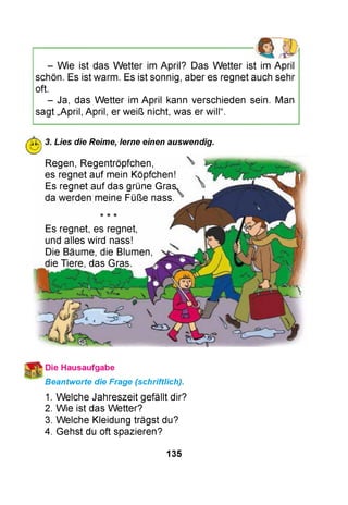 - Wie ist das W etter im April? Das W etter ist im April
schön. Es ist warm. Es ist sonnig, aber es regnet auch sehr
oft.
- Ja, das W etter im April kann verschieden sein. Man
sagt „April, April, er weiß nicht, was er will“.
Ж 3. Lies die Reime, lerne einen auswendig.
Regen, Regentröpfchen,
es regnet auf mein Köpfchen!
Es regnet auf das grüne Gras,
da werden meine Füße nass.
Es regnet, es regnet,
und alles wird nass!
Die Bäume, die Blumen,
die Tiere, das Gras.
Beantworte die Frage (schriftlich).
1. Welche Jahreszeit gefällt dir?
2. Wie ist das Wetter?
3. Welche Kleidung trägst du?
4. Gehst du oft spazieren?
135
 