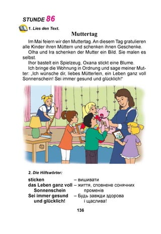 STUNDE 86
1. Lies den Text.
Muttertag
Im Mai feiern wir den Muttertag. An diesem Tag gratulieren
alle Kinder ihren Müttern und schenken ihnen Geschenke.
Olha und Ira schenken der Mutter ein Bild. Sie malen es
selbst.
Ihor bastelt ein Spielzeug, Oxana stickt eine Blume.
Ich bringe die Wohnung in Ordnung und sage meiner Mut­
ter: „Ich wünsche dir, liebes Mütterlein, ein Leben ganz voll
Sonnenschein! Sei immer gesund und glücklich!“
2. Die Hilfswörter:
sticken - вишивати
das Leben ganz vo ll - життя, сповнене сонячних
S onnenschein променів
Sei im m er gesund - Будь завжди здорова
und g lü cklich ! і щаслива!
136
 