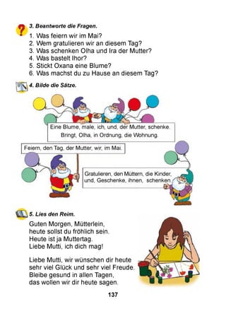 ? 1. Was feiern wir im Mai?
2. Wem gratulieren wir an diesem Tag?
3. Was schenken Olha und Ira der Mutter?
4. Was bastelt Ihor?
5. Stickt Oxana eine Blume?
6. Was machst du zu Hause an diesem Tag?
3. Beantworte die Fragen.
4. Bilde die Sätze,
5. Lies den Reim.
Guten Morgen, Mütterlein,
heute sollst du fröhlich sein.
Heute ist ja Muttertag.
Liebe Mutti, ich dich mag!
Liebe Mutti, wir wünschen dir heute
sehr viel Glück und sehr viel Freude.
Bleibe gesund in allen Tagen,
das wollen wir dir heute sagen.
137
 