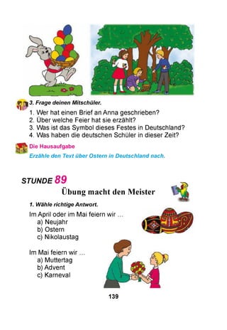 fjr^l 3. Frage deinen Mitschüler.
1. Wer hat einen Brief an Anna geschrieben?
2. Über welche Feier hat sie erzählt?
3. Was ist das Symbol dieses Festes in Deutschland?
4. Was haben die deutschen Schüler in dieser Zeit?
Die Hausaufgabe
Erzähle den Text über Ostern in Deutschland nach.
STUNDE 8 9
••
Übung macht den Meister
1. Wähle richtige Antwort.
Im April oder im Mai feiern wir
a) Neujahr
b) Ostern
c) Nikolaustag
Im Mai feiern wir
a) Muttertag
b) Advent
c) Karneval
139
 