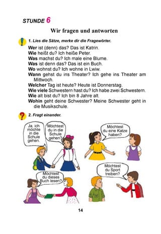 STUNDE 6
!
Wir fragen und antworten
1. Lies die Sätze, merke dir die Fragewörter.
W er ist (denn) das? Das ist Katrin.
W ie heißt du? Ich heiße Peter.
W as machst du? Ich male eine Blume.
W as ist denn das? Das ist ein Buch.
W o wohnst du? Ich wohne in Lwiw.
W ann gehst du ins Theater? Ich gehe ins Theater am
Mittwoch.
W elcher Tag ist heute? Heute ist Donnerstag.
W ie viele Schwestern hast du? Ich habe zwei Schwestern.
W ie alt bist du? Ich bin 8 Jahre alt.
W ohin geht deine Schwester? Meine Schwester geht in
die Musikschule.
Fragt einander.
14
 