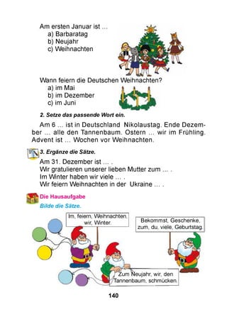 Am ersten Januar ist
a) Barbaratag
b) Neujahr
c) Weihnachten
Wann feiern die Deutschen Weihnachten?
a) im Mai
b) im Dezember
c) im Juni
2. Setze das passende Wort ein.
Am 6 ... ist in Deutschland Nikolaustag. Ende Dezem ­
ber ... alle den Tannenbaum. Ostern ... w ir im Frühling.
A dvent ist ... W ochen vor W eihnachten.
3. Ergänze die Sätze.
Am 31. Dezember ist ... .
W ir gratulieren unserer lieben Mutter zum
Im W inter haben wir viele ... .
W ir feiern Weihnachten in der Ukraine ...
*Die Hausaufgabe
Bilde die Sätze.
Im, feiern, Weihnachten,
Bekommst, Geschenke,
zum, du, viele, Geburtstag.
Zum Neujahr, wir, den
annenbaum, schmücken
140
 
