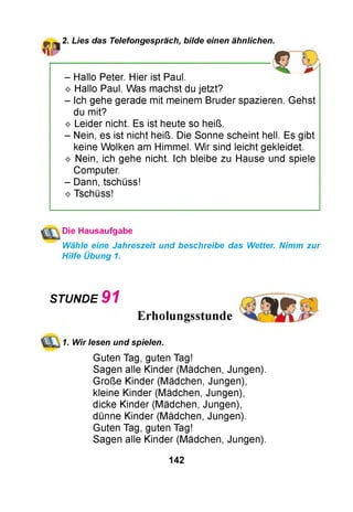 2. Lies das Telefongespräch, bilde einen ähnlichen.
- Hallo Peter. Hier ist Paul.
^ Hallo Paul. Was machst du jetzt?
- Ich gehe gerade mit meinem Bruder spazieren. Gehst
du mit?
^ Leider nicht. Es ist heute so heiß.
- Nein, es ist nicht heiß. Die Sonne scheint hell. Es gibt
keine Wolken am Himmel. W ir sind leicht gekleidet.
^ Nein, ich gehe nicht. Ich bleibe zu Hause und spiele
Computer.
- Dann, tschüss!
^ Tschüss!
Die Hausaufgabe
Wähle eine Jahreszeit und beschreibe das Wetter. Nimm zur
Hilfe Übung 1.
Guten Tag, guten Tag!
Sagen alle Kinder (Mädchen, Jungen).
Große Kinder (Mädchen, Jungen),
kleine Kinder (Mädchen, Jungen),
dicke Kinder (Mädchen, Jungen),
dünne Kinder (Mädchen, Jungen).
Guten Tag, guten Tag!
Sagen alle Kinder (Mädchen, Jungen).
STUNDE 9 1
1. Wir lesen und spielen.
142
 