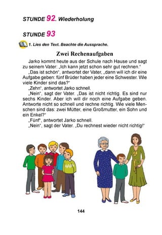 STUNDE 92. Wiederholung
STUNDE 9 3
1. Lies den Text. Beachte die Aussprache.
Zwei Rechenaufgaben
Jarko kommt heute aus der Schule nach Hause und sagt
zu seinem Vater: „Ich kann jetzt schon sehr gut rechnen.“
„Das ist schön“, antwortet der Vater, „dann will ich dir eine
Aufgabe geben: fünf Brüder haben jeder eine Schwester. Wie
viele Kinder sind das?“
„Zehn“, antwortet Jarko schnell.
„Nein“, sagt der Vater. „Das ist nicht richtig. Es sind nur
sechs Kinder. Aber ich will dir noch eine Aufgabe geben.
Antworte nicht so schnell und rechne richtig. Wie viele Men­
schen sind das: zwei Mütter, eine Großmutter, ein Sohn und
ein Enkel?“
„Fünf“, antwortet Jarko schnell.
„Nein“, sagt der Vater. „Du rechnest wieder nicht richtig!“
144
 