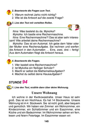 ?
2. Beantworte die Fragen zum Text.
1. Warum rechnet Jarko nicht richtig?
2. Wie ist die Antwort auf die zweite Frage?
3. Lies den Text mit verteilten Rollen.
Nina: Was bastelst du da, Mykolka?
Mykolka: Ich bastle eine Rechenmaschine.
Nina: Eine Rechenmaschine?! Das ist aber sehr interes­
sant! Wie arbeitet deine Rechenmaschine?
Mykolka: Das ist ein Automat. Ich gebe dem Vater oder
der Mutter eine Rechenaufgabe. Sie rechnen und werfen
die Antwort in den Automaten ... Eins, zwei, drei - fertig!
Aus dem Automaten fliegt die Antwort heraus.
^ 4. Beantworte die Fragen.
" 1. Wer bastelt eine Rechenmaschine?
2. Ist Mykolka ein fleißiger Schüler?
3. Macht er selbst die Mathematikaufgaben?
4. Machst du selbst deine Hausaufgaben?
Ich wohne in der Kwitkowastraße. Unser Haus ist sehr
groß. Das ist ein Hochhaus. Es hat 14 Stockwerke. Unsere
Wohnung ist im 4. Stockwerk. Sie ist nicht groß, aber bequem
und gemütlich. W ir haben vier Zimmer: ein Wohnzimmer, ein
Kinderzimmer, ein Schlafzimmer und ein Esszimmer, eine
Küche und ein Badezimmer. Im W ohnzimmer sehen wir fern,
lesen und feiern Feiertage. Im Esszimmer essen wir.
STUNDE 9 4
1. Lies den Text, erzähle dann über deine Wohnung.
Unsere Wohnung
145
 
