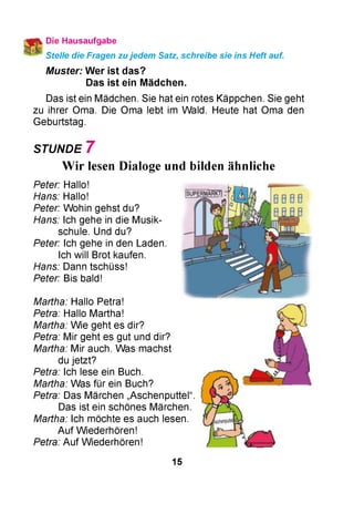 Die Hausaufgabe
Stelle die Fragen zu jedem Satz, schreibe sie Ins Heft auf.
M uster: W er ist das?
Das ist ein M ädchen.
Das ist ein Mädchen. Sie hat ein rotes Käppchen. Sie geht
zu ihrer Oma. Die Oma lebt im Wald. Heute hat Oma den
Geburtstag.
STUNDE 7
Wir lesen Dialoge und bilden ähnliche
Peter: Hallo!
Hans: Hallo!
Peter: Wohin gehst du?
Hans: Ich gehe in die Musik­
schule. Und du?
Peter: Ich gehe in den Laden.
Ich will Brot kaufen.
Hans: Dann tschüss!
Peter: Bis bald!
Martha: Hallo Petra!
Petra: Hallo Martha!
Martha: Wie geht es dir?
Petra: Mir geht es gut und dir?
Martha: Mir auch. Was machst
du jetzt?
Petra: Ich lese ein Buch.
Martha: Was für ein Buch?
Petra: Das Märchen „Aschenputtel“
Das ist ein schönes Märchen.
Martha: Ich möchte es auch lesen.
Auf Wiederhören!
Petra: Auf Wiederhören!
15
 