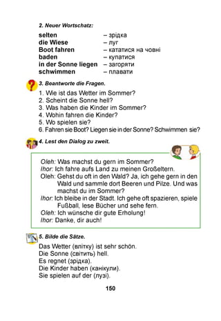 2. Neuer Wortschatz:
?
selten - зрідка
die W iese - луг
B oot fahren - кататися на човні
baden - купатися
in der Sonne liegen - загоряти
schw im m en - плавати
3. Beantworte die Fragen.
1. Wie ist das W etter im Sommer?
2. Scheint die Sonne hell?
3. Was haben die Kinder im Sommer?
4. Wohin fahren die Kinder?
5. Wo spielen sie?
6. Fahren sie Boot? Liegen sie in der Sonne? Schwimmen sie?
4. Lest den Dialog zu zweit.
Oleh: Was machst du gern im Sommer?
Ihor: Ich fahre aufs Land zu meinen Großeltern.
Oleh: Gehst du oft in den Wald? Ja, ich gehe gern in den
Wald und sammle dort Beeren und Pilze. Und was
machst du im Sommer?
Ihor: Ich bleibe in der Stadt. Ich gehe oft spazieren, spiele
Fußball, lese Bücher und sehe fern.
Oleh: Ich wünsche dir gute Erholung!
Ihor: Danke, dir auch!
K 5. Bilde die Sätze.
Das W etter (влітку) ist sehr schön.
Die Sonne (світить) hell.
Es regnet (зрідка).
Die Kinder haben (канікули).
Sie spielen auf der (лузі).
150
 