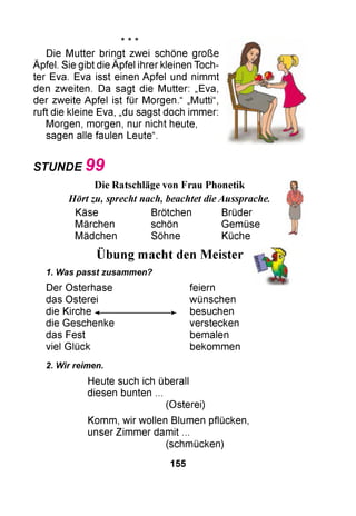 * * -к
Die Mutter bringt zwei schöne große
Äpfel. Sie gibt die Äpfel ihrer kleinen Toch­
ter Eva. Eva isst einen Apfel und nimmt
den zweiten. Da sagt die Mutter: „Eva,
der zweite Apfel ist für Morgen.“ „Mutti“,
ruft die kleine Eva, „du sagst doch immer:
Morgen, morgen, nur nicht heute,
sagen alle faulen Leute“.
STUNDE 9 9

••
Übung macht
1. Was passt zusammen?
Der Osterhase
das Osterei
die Kirche «------------------------ »
die Geschenke
das Fest
viel Glück
2. Wir reimen.
Heute such ich überall
diesen bunten ...
(Osterei)
Komm, wir wollen Blumen pflücken,
unser Zimmer damit ...
(schmücken)
den Meister
feiern
wünschen
besuchen
verstecken
bemalen
bekommen
Die Ratschläge von Frau Phonetik
Hört zu, sprecht nach, beachtet dieAussprache.
Käse Brötchen Brüder
Märchen schön Gemüse
Mädchen Söhne Küche
155
 