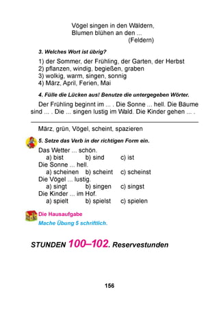 Vögel singen in den Wäldern,
Blumen blühen an den ...
(Feldern)
3. Welches Wort ist übrig?
1) der Sommer, der Frühling, der Garten, der Herbst
2) pflanzen, windig, begießen, graben
3) wolkig, warm, singen, sonnig
4) März, April, Ferien, Mai
4. Fülle die Lücken aus! Benutze die untergegeben Wörter.
Der Frühling beginnt im ... . Die Sonne ... hell. Die Bäume
sind ... . Die ... singen lustig im Wald. Die Kinder gehen ... .
März, grün, Vögel, scheint, spazieren
у 5. Setze das Verb in der richtigen Form ein.
Das W e tte r... schön.
a) bist b) sind c) ist
Die Sonne ... hell.
a) scheinen b) scheint c) scheinst
Die Vögel .. . lustig.
a) singt b) singen c) singst
Die Kinder ... im Hof.
a) spielt b) spielst c) spielen
Die Hausaufgabe
Mache Übung 5 schriftlich.
STUNDEN 100-102.Reservestunden
156
 