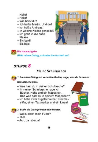 - Hallo!
^ Hallo!
- Wie heißt du?
^ Ich heiße Martin. Und du?
- Ich heiße Andreas.
^ In welche Klasse gehst du?
- Ich gehe in die dritte
Klasse.
^ Bis bald!
- Bis bald!
Die Hausaufgabe
Bilde einen Dialog, schreibe ihn ins Heft auf.
STUNDE 8
Meine Schulsachen
1. Lies den Dialog mit verteilten Rollen, sage, was du in deiner
Schultasche hast.
- Was hast du in deiner Schultasche?
^ In meiner Schultasche habe ich
Bücher, Hefte und ein Mäppchen.
Und was hast du in deinem Mäppchen?
- Ich habe zwei Kugelschreiber, drei Blei­
stifte, einen Textmarker und ein Lineal.
2. Bilde die Dialoge nach dem Muster.
- Wo ist denn mein Füller?
^ Hier.
- Ach, da ist er ja!
16
 